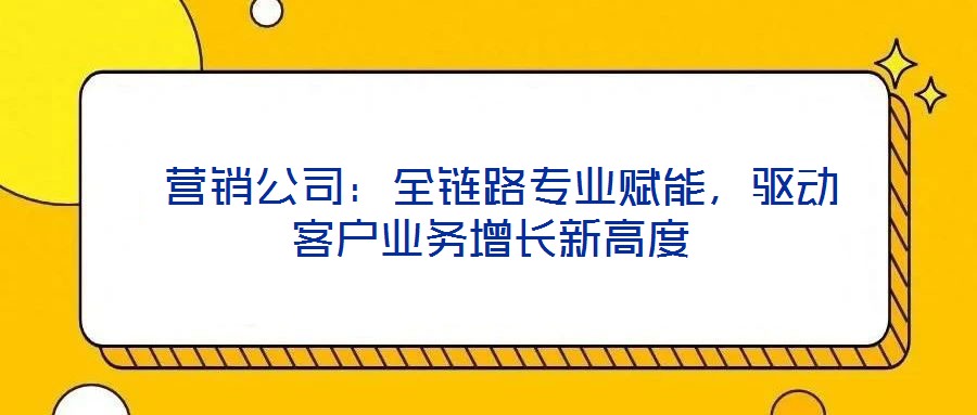  營(yíng)銷公司：全鏈路專業(yè)賦能，驅(qū)動(dòng)客戶業(yè)務(wù)增長(zhǎng)新高度