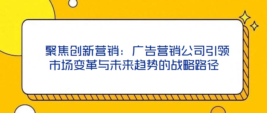 聚焦創(chuàng)新營銷：廣告營銷公司引領(lǐng)市場變革與未來趨勢的戰(zhàn)略路徑