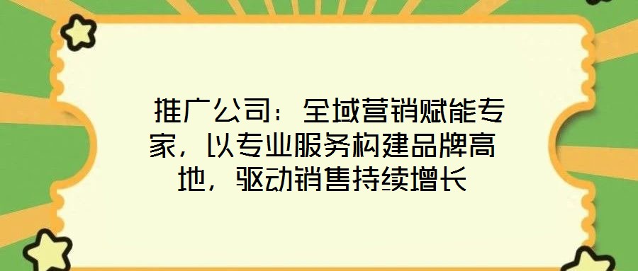  推廣公司：全域營銷賦能專家，以專業(yè)服務構建品牌高地，驅動銷售持續(xù)增長