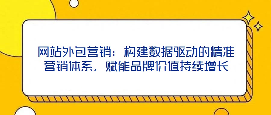 網(wǎng)站外包營銷：構(gòu)建數(shù)據(jù)驅(qū)動的精準營銷體系，賦能品牌價值持續(xù)增長