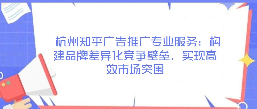  杭州知乎廣告推廣專業(yè)服務：構建品牌差異化競爭壁壘，實現(xiàn)高效市場突圍
