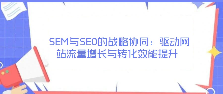  SEM與SEO的戰(zhàn)略協(xié)同：驅(qū)動(dòng)網(wǎng)站流量增長(zhǎng)與轉(zhuǎn)化效能提升