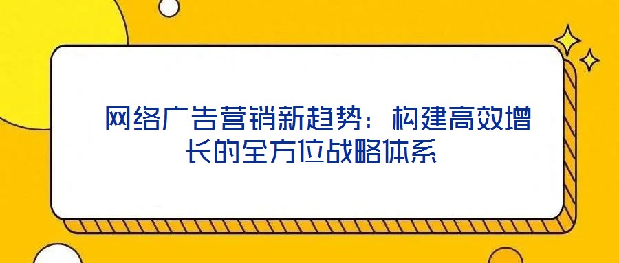  網(wǎng)絡(luò)廣告營銷新趨勢(shì)：構(gòu)建高效增長的全方位戰(zhàn)略體系