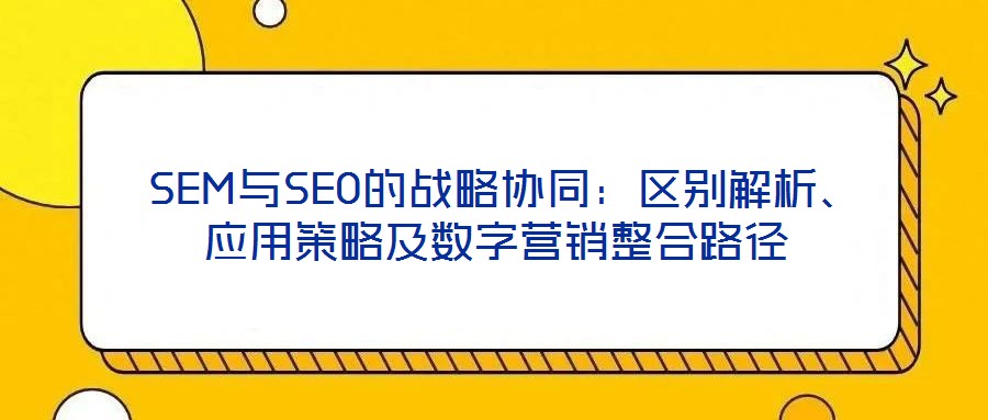  SEM與SEO的戰(zhàn)略協(xié)同：區(qū)別解析、應(yīng)用策略及數(shù)字營銷整合路徑
