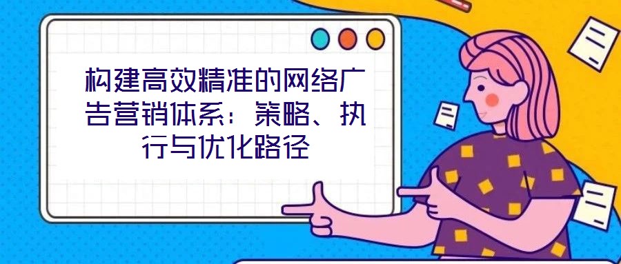 構(gòu)建高效精準(zhǔn)的網(wǎng)絡(luò)廣告營銷體系：策略、執(zhí)行與優(yōu)化路徑