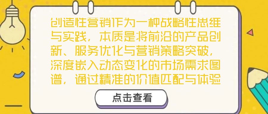 創(chuàng)造性營(yíng)銷作為一種戰(zhàn)略性思維與實(shí)踐，本質(zhì)是將前沿的產(chǎn)品創(chuàng)新、服務(wù)優(yōu)化與營(yíng)銷策略突破，深度嵌入動(dòng)態(tài)變化的市場(chǎng)需求圖譜，通過精準(zhǔn)的價(jià)值匹配與體驗(yàn)升級(jí)，為消費(fèi)者創(chuàng)造超
