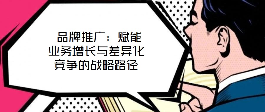  品牌推廣：賦能業(yè)務(wù)增長與差異化競爭的戰(zhàn)略路徑