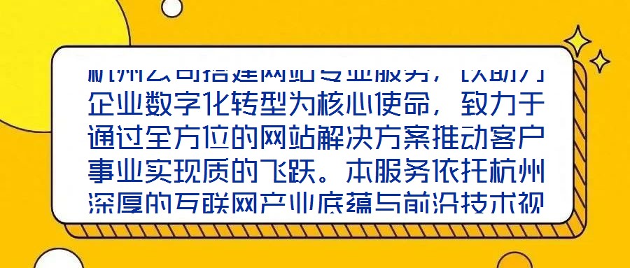 杭州公司搭建網(wǎng)站專業(yè)服務(wù)，以助力企業(yè)數(shù)字化轉(zhuǎn)型為核心使命，致力于通過全方位的網(wǎng)站解決方案推動客戶事業(yè)實現(xiàn)質(zhì)的飛躍。本服務(wù)依托杭州深厚的互聯(lián)網(wǎng)產(chǎn)業(yè)底蘊與前沿技術(shù)視
