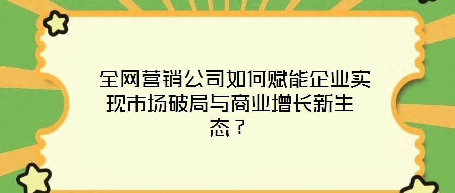  全網(wǎng)營(yíng)銷(xiāo)公司如何賦能企業(yè)實(shí)現(xiàn)市場(chǎng)破局與商業(yè)增長(zhǎng)新生態(tài)？