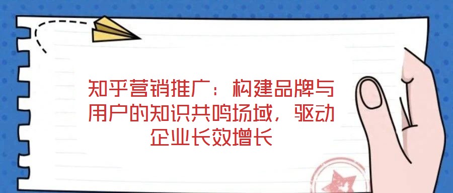 知乎營(yíng)銷推廣：構(gòu)建品牌與用戶的知識(shí)共鳴場(chǎng)域，驅(qū)動(dòng)企業(yè)長(zhǎng)效增長(zhǎng)