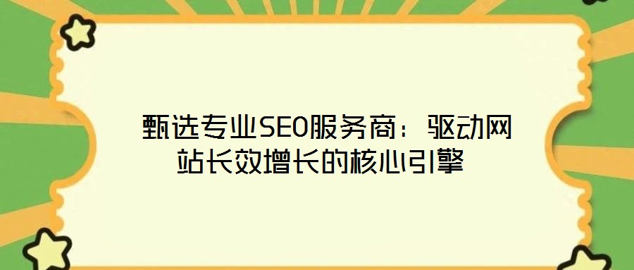  甄選專業(yè)SEO服務(wù)商：驅(qū)動網(wǎng)站長效增長的核心引擎