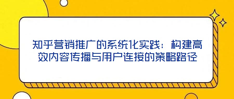 知乎營銷推廣的系統(tǒng)化實踐：構建高效內容傳播與用戶連接的策略路徑