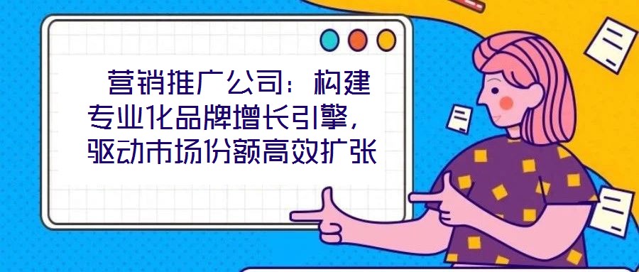  營銷推廣公司：構(gòu)建專業(yè)化品牌增長引擎，驅(qū)動市場份額高效擴張