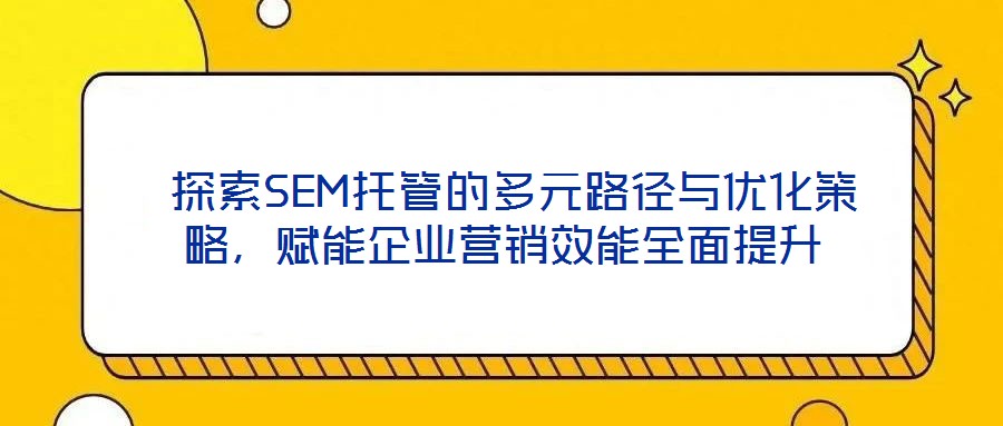 探索SEM托管的多元路徑與優(yōu)化策略，賦能企業(yè)營銷效能全面提升