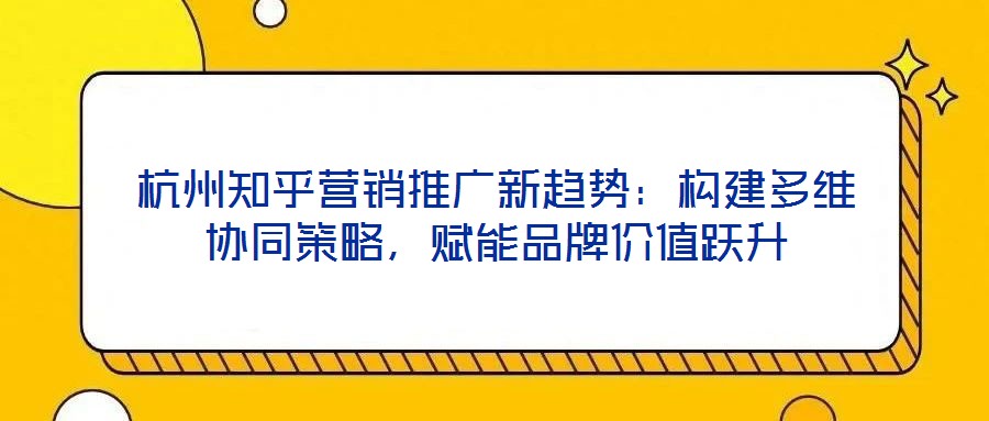 杭州知乎營銷推廣新趨勢：構建多維協(xié)同策略，賦能品牌價值躍升