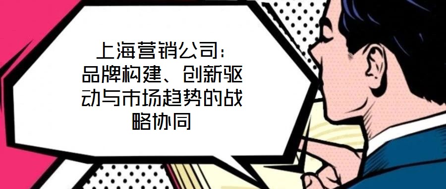  上海營銷公司：品牌構建、創(chuàng)新驅動與市場趨勢的戰(zhàn)略協(xié)同