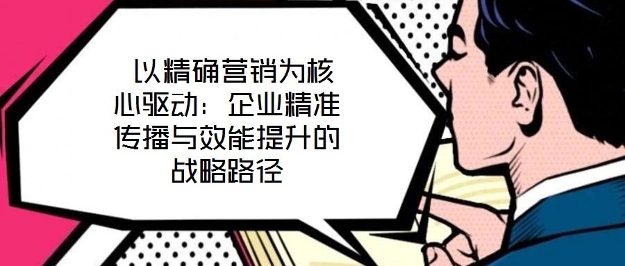 以精確營銷為核心驅動：企業(yè)精準傳播與效能提升的戰(zhàn)略路徑