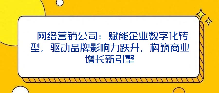  網(wǎng)絡(luò)營(yíng)銷公司：賦能企業(yè)數(shù)字化轉(zhuǎn)型，驅(qū)動(dòng)品牌影響力躍升，構(gòu)筑商業(yè)增長(zhǎng)新引擎