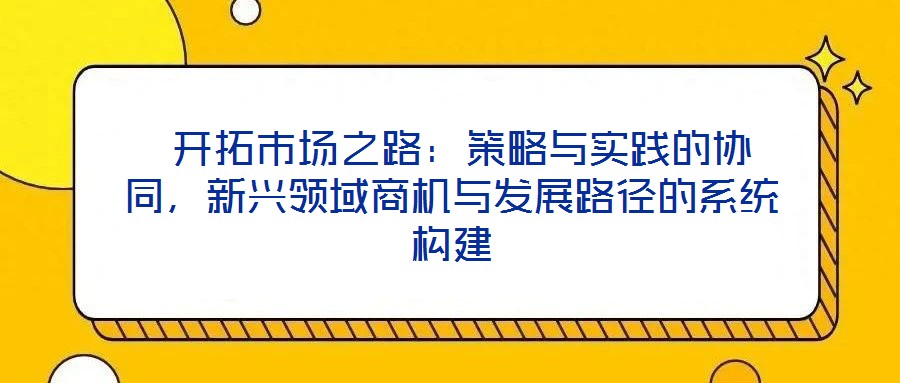  開拓市場之路：策略與實(shí)踐的協(xié)同，新興領(lǐng)域商機(jī)與發(fā)展路徑的系統(tǒng)構(gòu)建