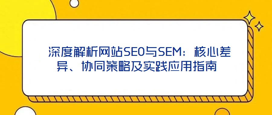  深度解析網(wǎng)站SEO與SEM：核心差異、協(xié)同策略及實(shí)踐應(yīng)用指南