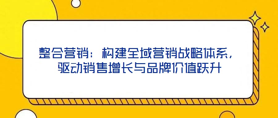 整合營(yíng)銷：構(gòu)建全域營(yíng)銷戰(zhàn)略體系，驅(qū)動(dòng)銷售增長(zhǎng)與品牌價(jià)值躍升