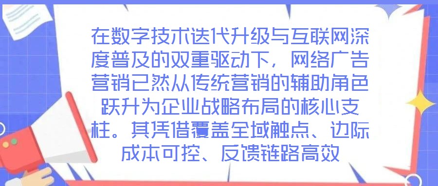 在數(shù)字技術迭代升級與互聯(lián)網(wǎng)深度普及的雙重驅(qū)動下，網(wǎng)絡廣告營銷已然從傳統(tǒng)營銷的輔助角色躍升為企業(yè)戰(zhàn)略布局的核心支柱。其憑借覆蓋全域觸點、邊際成本可控、反饋鏈路高效
