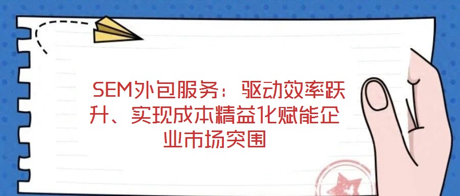  SEM外包服務(wù)：驅(qū)動效率躍升、實現(xiàn)成本精益化賦能企業(yè)市場突圍