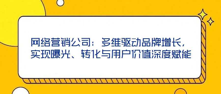 網(wǎng)絡(luò)營銷公司：多維驅(qū)動(dòng)品牌增長，實(shí)現(xiàn)曝光、轉(zhuǎn)化與用戶價(jià)值深度賦能