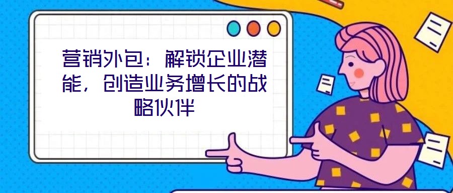 營銷外包：解鎖企業(yè)潛能，創(chuàng)造業(yè)務增長的戰(zhàn)略伙伴
