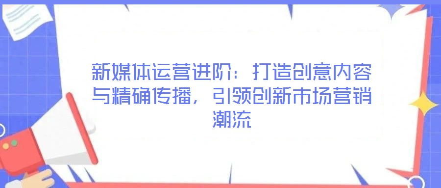 新媒體運營進階：打造創(chuàng)意內(nèi)容與精確傳播，引領創(chuàng)新市場營銷潮流