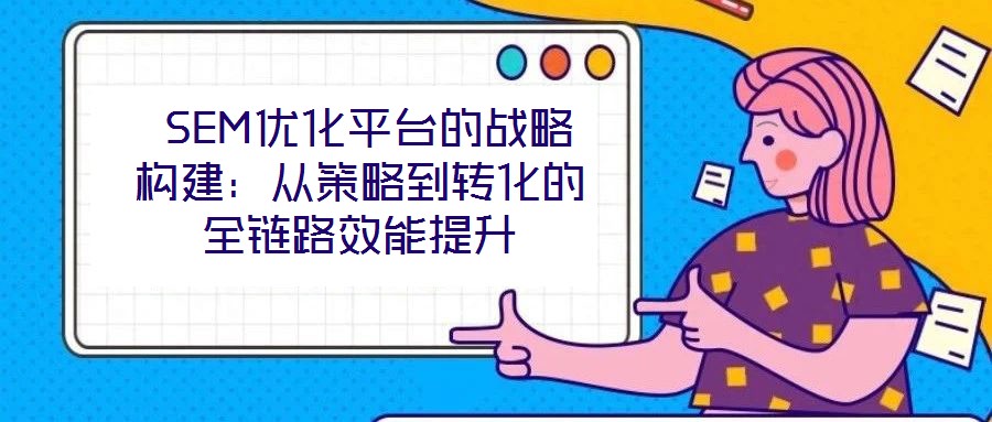  SEM優(yōu)化平臺的戰(zhàn)略構(gòu)建：從策略到轉(zhuǎn)化的全鏈路效能提升