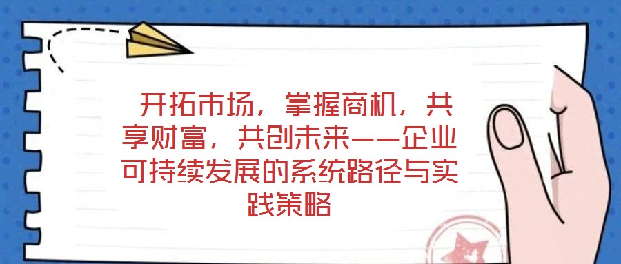  開拓市場，掌握商機(jī)，共享財富，共創(chuàng)未來——企業(yè)可持續(xù)發(fā)展的系統(tǒng)路徑與實踐策略