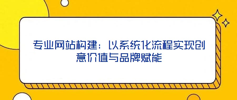 專業(yè)網(wǎng)站構(gòu)建：以系統(tǒng)化流程實現(xiàn)創(chuàng)意價值與品牌賦能