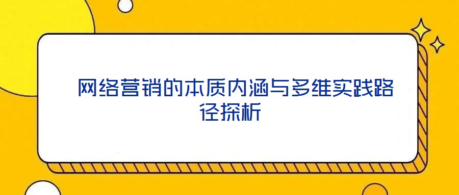  網(wǎng)絡(luò)營(yíng)銷(xiāo)的本質(zhì)內(nèi)涵與多維實(shí)踐路徑探析