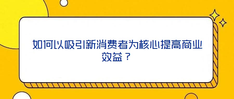 如何以吸引新消費(fèi)者為核心提高商業(yè)效益？