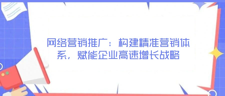 網(wǎng)絡營銷推廣：構建精準營銷體系，賦能企業(yè)高速增長戰(zhàn)略