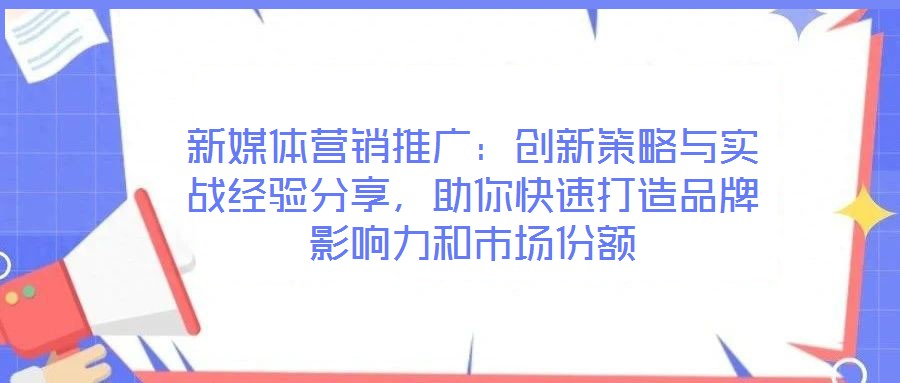 新媒體營銷推廣：創(chuàng)新策略與實戰(zhàn)經(jīng)驗分享，助你快速打造品牌影響力和市場份額