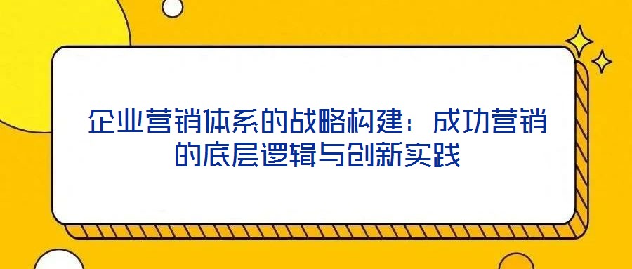 企業(yè)營(yíng)銷(xiāo)體系的戰(zhàn)略構(gòu)建：成功營(yíng)銷(xiāo)的底層邏輯與創(chuàng)新實(shí)踐