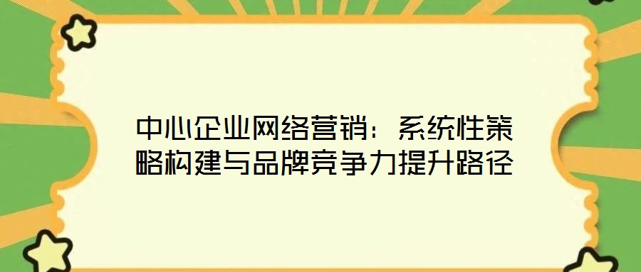 中心企業(yè)網(wǎng)絡(luò)營(yíng)銷：系統(tǒng)性策略構(gòu)建與品牌競(jìng)爭(zhēng)力提升路徑