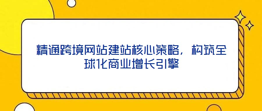 精通跨境網(wǎng)站建站核心策略，構(gòu)筑全球化商業(yè)增長引擎