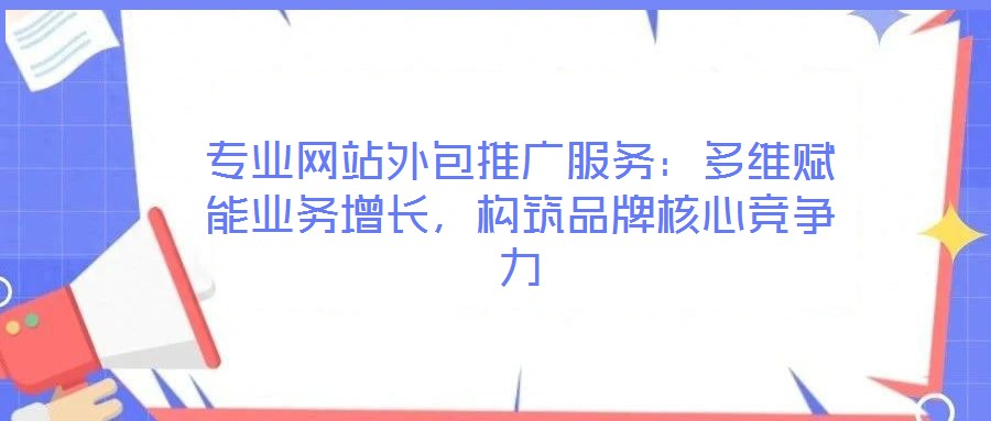 專業(yè)網(wǎng)站外包推廣服務(wù)：多維賦能業(yè)務(wù)增長，構(gòu)筑品牌核心競爭力