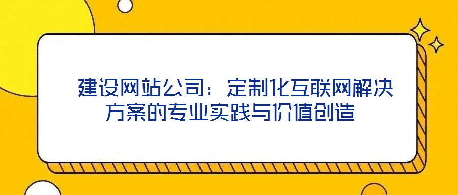  建設(shè)網(wǎng)站公司：定制化互聯(lián)網(wǎng)解決方案的專業(yè)實踐與價值創(chuàng)造
