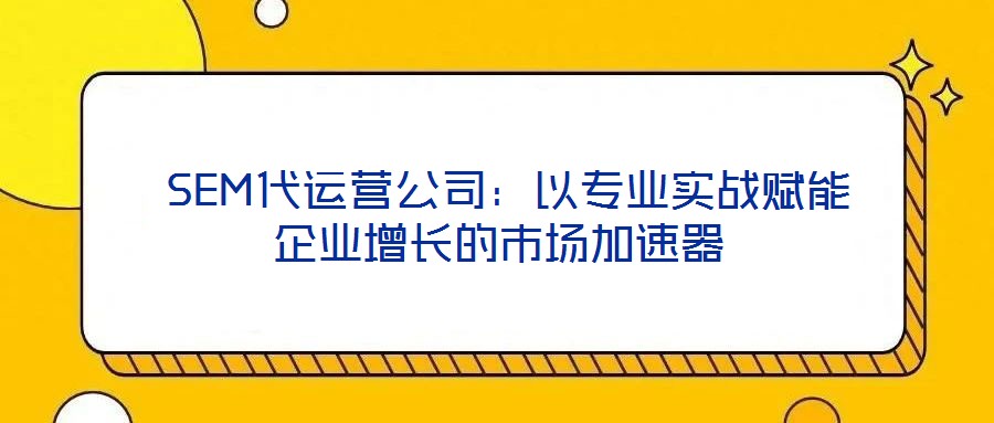  SEM代運(yùn)營公司：以專業(yè)實(shí)戰(zhàn)賦能企業(yè)增長的市場加速器
