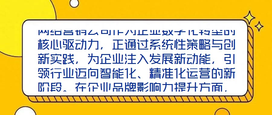 網(wǎng)絡(luò)營銷公司作為企業(yè)數(shù)字化轉(zhuǎn)型的核心驅(qū)動力，正通過系統(tǒng)性策略與創(chuàng)新實踐，為企業(yè)注入發(fā)展新動能，引領(lǐng)行業(yè)邁向智能化、精準化運營的新階段。在企業(yè)品牌影響力提升方面，