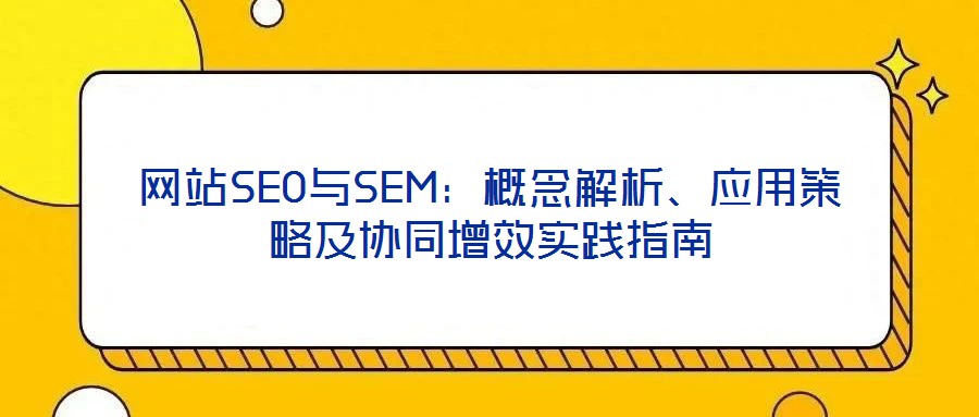 網(wǎng)站SEO與SEM：概念解析、應(yīng)用策略及協(xié)同增效實(shí)踐指南