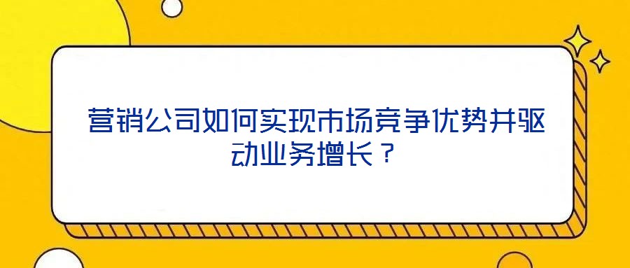 營銷公司如何實現市場競爭優(yōu)勢并驅動業(yè)務增長？