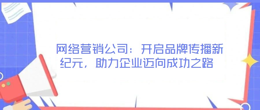  網(wǎng)絡(luò)營銷公司：開啟品牌傳播新紀(jì)元，助力企業(yè)邁向成功之路