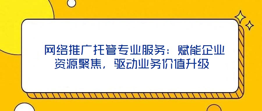  網(wǎng)絡推廣托管專業(yè)服務：賦能企業(yè)資源聚焦，驅動業(yè)務價值升級