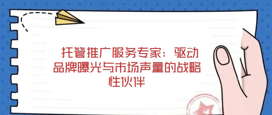  托管推廣服務(wù)專家：驅(qū)動(dòng)品牌曝光與市場聲量的戰(zhàn)略性伙伴
