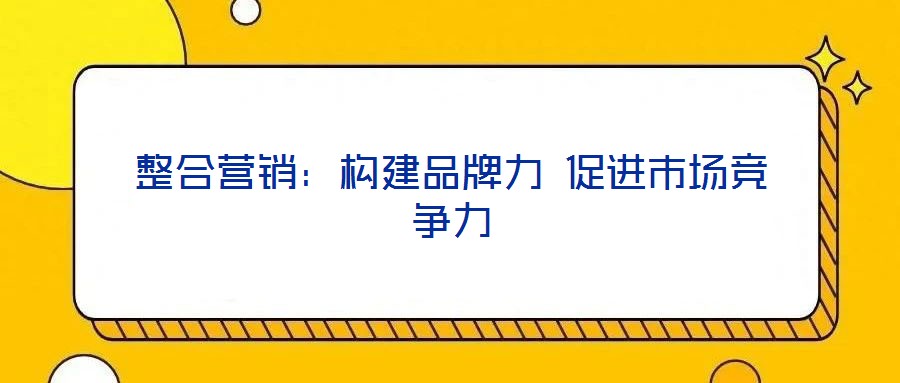 整合營銷：構(gòu)建品牌力 促進(jìn)市場(chǎng)競(jìng)爭(zhēng)力